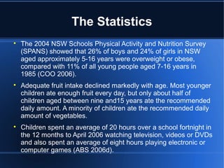 The Statistics

The 2004 NSW Schools Physical Activity and Nutrition Survey
(SPANS) showed that 26% of boys and 24% of girls in NSW
aged approximately 5-16 years were overweight or obese,
compared with 11% of all young people aged 7-16 years in
1985 (COO 2006).

Adequate fruit intake declined markedly with age. Most younger
children ate enough fruit every day, but only about half of
children aged between nine and15 years ate the recommended
daily amount. A minority of children ate the recommended daily
amount of vegetables.

Children spent an average of 20 hours over a school fortnight in
the 12 months to April 2006 watching television, videos or DVDs
and also spent an average of eight hours playing electronic or
computer games (ABS 2006d).
 