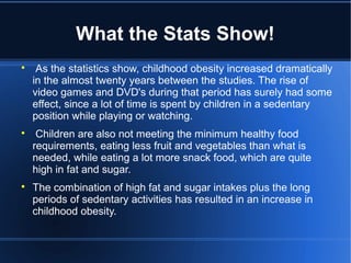 What the Stats Show!

As the statistics show, childhood obesity increased dramatically
in the almost twenty years between the studies. The rise of
video games and DVD's during that period has surely had some
effect, since a lot of time is spent by children in a sedentary
position while playing or watching.

Children are also not meeting the minimum healthy food
requirements, eating less fruit and vegetables than what is
needed, while eating a lot more snack food, which are quite
high in fat and sugar.

The combination of high fat and sugar intakes plus the long
periods of sedentary activities has resulted in an increase in
childhood obesity.
 