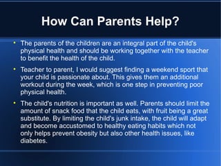 How Can Parents Help?

The parents of the children are an integral part of the child's
physical health and should be working together with the teacher
to benefit the health of the child.

Teacher to parent, I would suggest finding a weekend sport that
your child is passionate about. This gives them an additional
workout during the week, which is one step in preventing poor
physical health.

The child's nutrition is important as well. Parents should limit the
amount of snack food that the child eats, with fruit being a great
substitute. By limiting the child's junk intake, the child will adapt
and become accustomed to healthy eating habits which not
only helps prevent obesity but also other health issues, like
diabetes.
 