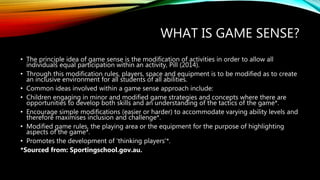 WHAT IS GAME SENSE?
• The principle idea of game sense is the modification of activities in order to allow all
individuals equal participation within an activity, Pill (2014).
• Through this modification rules, players, space and equipment is to be modified as to create
an inclusive environment for all students of all abilities.
• Common ideas involved within a game sense approach include:
• Children engaging in minor and modified game strategies and concepts where there are
opportunities to develop both skills and an understanding of the tactics of the game*.
• Encourage simple modifications (easier or harder) to accommodate varying ability levels and
therefore maximises inclusion and challenge*.
• Modified game rules, the playing area or the equipment for the purpose of highlighting
aspects of the game*.
• Promotes the development of ‘thinking players’*.
*Sourced from: Sportingschool.gov.au.
 