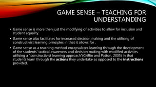 GAME SENSE – TEACHING FOR
UNDERSTANDING
• Game sense is more then just the modifying of activities to allow for inclusion and
student equality.
• Game sense also facilitates for increased decision making and the utilising of
constructivist learning principles in that it allows for .
• Game sense as a teaching method encapsulates learning through the development
of the students’ tactical awareness and decision making with modified activities
utilising a “constructivist learning approach”(Griffin and Patton, 2005) in that
students learn through the actions they undertake as opposed to the instructions
provided.
 