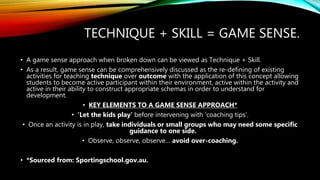 TECHNIQUE + SKILL = GAME SENSE.
• A game sense approach when broken down can be viewed as Technique + Skill.
• As a result, game sense can be comprehensively discussed as the re-defining of existing
activities for teaching technique over outcome with the application of this concept allowing
students to become active participant within their environment, active within the activity and
active in their ability to construct appropriate schemas in order to understand for
development.
• KEY ELEMENTS TO A GAME SENSE APPROACH*
• ‘Let the kids play’ before intervening with ‘coaching tips’.
• Once an activity is in play, take individuals or small groups who may need some specific
guidance to one side.
• Observe, observe, observe… avoid over-coaching.
• *Sourced from: Sportingschool.gov.au.
 