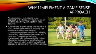 WHY I IMPLEMENT A GAME SENSE
APPROACH
• As an educator I feel a game sense
approach is the fairest way to allow for all
students to actively participate in class
activities.
• Furthermore, a game sense approach has a
strict student centred focus, allowing the
individual students the ability to
communicate problems while also allowing
them ability to challenge themselves and
their peers to create an inclusive
environment which aligns with the notion
of creating occupational socialisation in
which students learn to communicate and
appreciate opinion and reason though play.
 