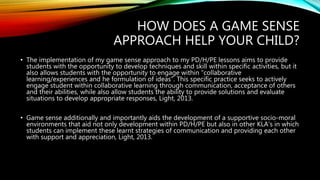 HOW DOES A GAME SENSE
APPROACH HELP YOUR CHILD?
• The implementation of my game sense approach to my PD/H/PE lessons aims to provide
students with the opportunity to develop techniques and skill within specific activities, but it
also allows students with the opportunity to engage within “collaborative
learning/experiences and he formulation of ideas”. This specific practice seeks to actively
engage student within collaborative learning through communication, acceptance of others
and their abilities, while also allow students the ability to provide solutions and evaluate
situations to develop appropriate responses, Light, 2013.
• Game sense additionally and importantly aids the development of a supportive socio-moral
environments that aid not only development within PD/H/PE but also in other KLA’s in which
students can implement these learnt strategies of communication and providing each other
with support and appreciation, Light, 2013.
 