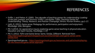 REFERENCES
• Griffin, L and Patton, K. (2005). Two decades of teaching games for understanding: Looking
at the past, present, and future In: Griffin L and Butler J (eds) Teaching Games for
Understanding: Theory, Research, and Practice. Champaign, Illinois: Human Kinetics, pp.1–17.
• Light, R. (2013). Game sense: Pedagogy for performance, participation and enjoyment.
Routledge, USA, Abington.
• Pill, S.(2014). An appreciative inquiry exploring game sense teaching in physical education.
Education and Sport Society. Routledge, 1-19.
• Pill, S. (2012). TGFU and Game Sense: Same, Similar, Different. Retrieved from:
http://learningthroughsport.blogspot.com.au/2012/10/tgfu-and-game-sense-same-
similar.html
• Sportingschool.gov.au - https://sportingschools.gov.au/resources-and-pd/schools/playing-
for-life-resources/game-sense-approach
 