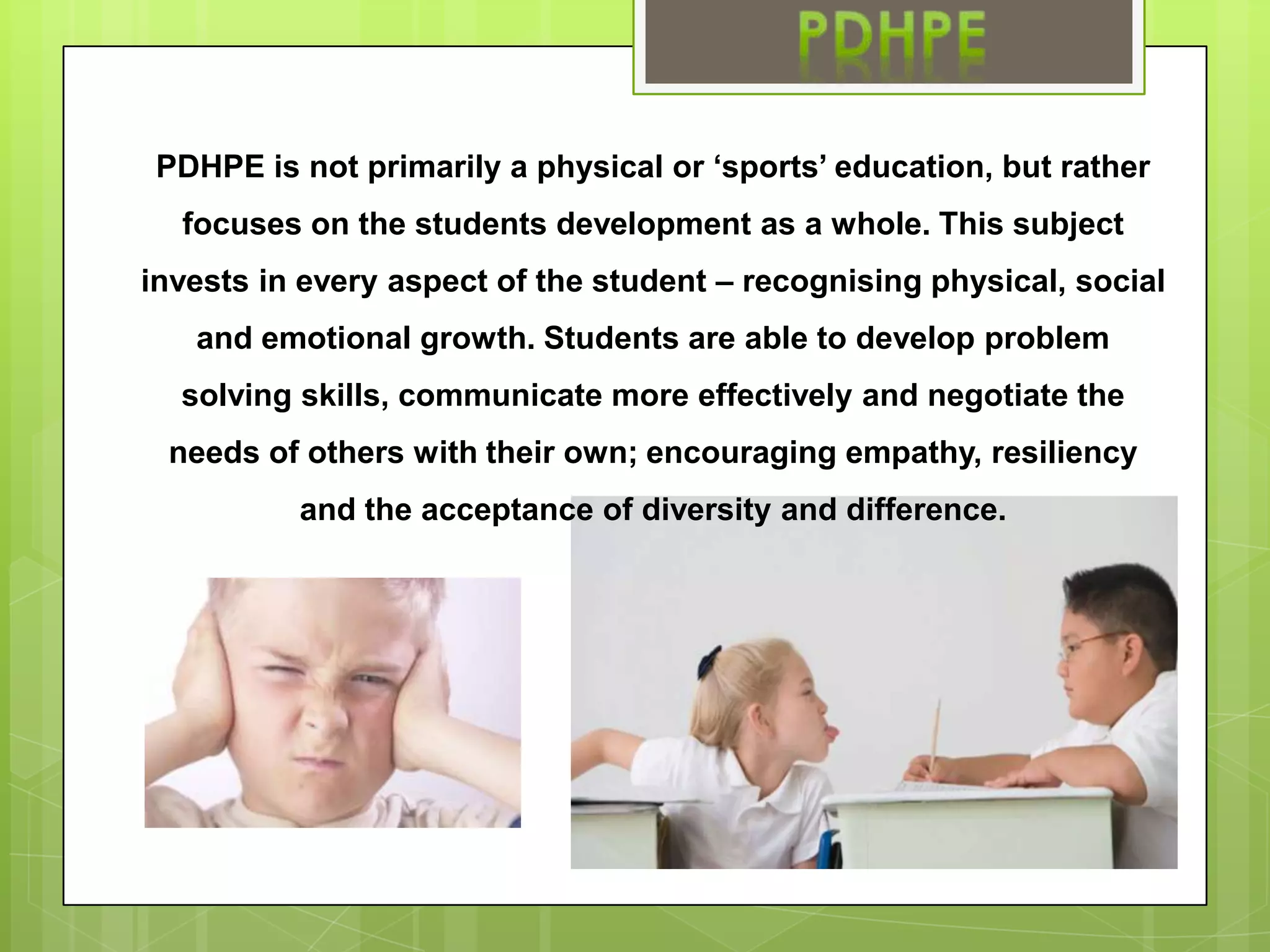 PDHPE is not primarily a physical or ‘sports’ education, but rather focuses on the students development as a whole. This subject invests in every aspect of the student – recognising physical, social and emotional growth. Students are able to develop problem solving skills, communicate more effectively and negotiate the needs of others with their own; encouraging empathy, resiliency and the acceptance of diversity and difference.