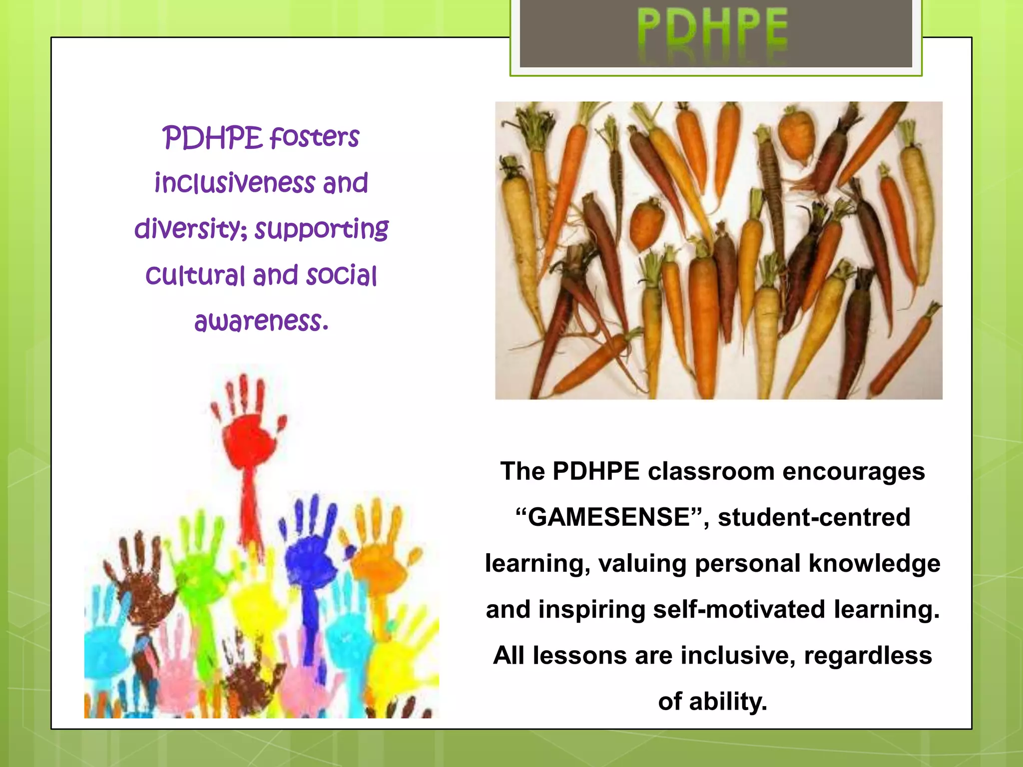 PDHPE fosters inclusiveness and diversity; supporting cultural and social awareness.The PDHPE classroom encourages“GAMESENSE”, student-centred learning, valuing personal knowledge and inspiring self-motivated learning. All lessons are inclusive, regardless of ability.