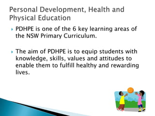    PDHPE is one of the 6 key learning areas of
    the NSW Primary Curriculum.

   The aim of PDHPE is to equip students with
    knowledge, skills, values and attitudes to
    enable them to fulfill healthy and rewarding
    lives.
 