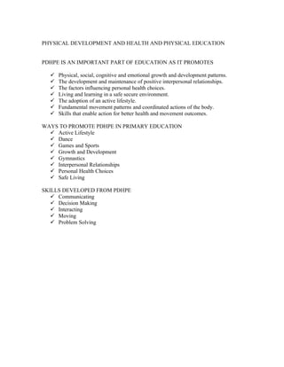 PHYSICAL DEVELOPMENT AND HEALTH AND PHYSICAL EDUCATION
PDHPE IS AN IMPORTANT PART OF EDUCATION AS IT PROMOTES
Physical, social, cognitive and emotional growth and development patterns.
The development and maintenance of positive interpersonal relationships.
The factors influencing personal health choices.
Living and learning in a safe secure environment.
The adoption of an active lifestyle.
Fundamental movement patterns and coordinated actions of the body.
Skills that enable action for better health and movement outcomes.
WAYS TO PROMOTE PDHPE IN PRIMARY EDUCATION
Active Lifestyle
Dance
Games and Sports
Growth and Development
Gymnastics
Interpersonal Relationships
Personal Health Choices
Safe Living
SKILLS DEVELOPED FROM PDHPE
Communicating
Decision Making
Interacting
Moving
Problem Solving