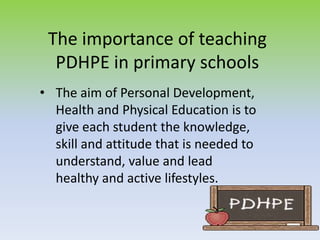 The importance of teaching
PDHPE in primary schools
• The aim of Personal Development,
Health and Physical Education is to
give each student the knowledge,
skill and attitude that is needed to
understand, value and lead
healthy and active lifestyles.
 