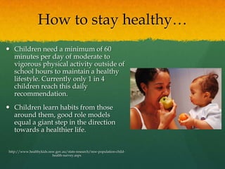 How to stay healthy…Children need a minimum of 60 minutes per day of moderate to vigorous physical activity outside of school hours to maintain a healthy lifestyle. Currently only 1 in 4 children reach this daily recommendation. Children learn habits from those around them, good role models equal a giant step in the direction towards a healthier life. http://www.healthykids.nsw.gov.au/stats-research/nsw-population-child-health-survey.aspx