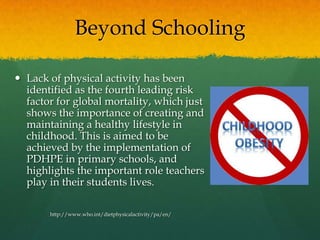Beyond SchoolingLack of physical activity has been identified as the fourth leading risk factor for global mortality, which just shows the importance of creating and maintaining a healthy lifestyle in childhood. This is aimed to be achieved by the implementation of PDHPE in primary schools, and highlights the important role teachers play in their students lives.http://www.who.int/dietphysicalactivity/pa/en/