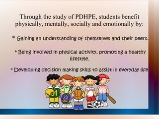 Through the study of PDHPE, students benefit
  physically, mentally, socially and emotionally by:

* Gaining an understanding of themselves and their peers.

 * Being involved in physical activity, promoting a healthy
                         lifestyle.

* Developing decision making skills to assist in everyday life.
 