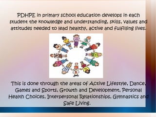 PDHPE in primary school education develops in each
student the knowledge and understanding, skills, values and
attitudes needed to lead healthy, active and fulfilling lives.




 This is done through the areas of Active Lifestyle, Dance,
  Games and Sports, Growth and Development, Personal
Health Choices, Interpersonal Relationships, Gymnastics and
                       Safe Living.
 