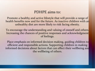 PDHPE aims to:
 Promote a healthy and active lifestyle that will provide a range of
health benefits now and for the future. As inactive children with an
        unhealthy diet are more likely to risk facing obesity.
To encourage the understanding and valuing of oneself and others.
Increasing the chances of positive responses and acknowledgment
                           of feelings.
 Place emphasis on informed decision making, guiding children to
  efficient and responsible actions. Supporting children in making
informed decisions about factors that can effect their wellbeing and
                      the wellbeing of others.
 
