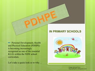 IN PRIMARY SCHOOLS


▶▶ Personal Development, Health
and Physical Education (PDHPE)
is becoming increasingly
recognised as one of the essential
KLA’s within the NSW school
curriculum.

Let’s take a quick look as to why…
                                               Image retrieved from:
                                               http://pdhpefun.wikispaces.com/
 