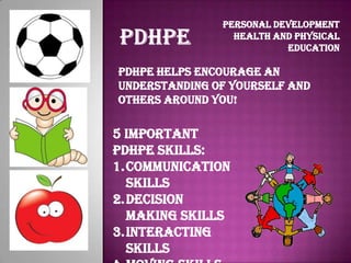 Personal Development
                 Health and Physical
                          Education

PDHPE helps encourage an
understanding of yourself and
others around you!

5 important
PDHPE Skills:
1.Communication
  Skills
2.Decision
  Making Skills
3.Interacting
  Skills
 