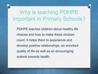 Why is teaching PDHPE
important in Primary Schools?
PDHPE teaches children about healthy life
choices and how to make these choices
count. It helps them to experience and
develop positive relationships, an enriched
quality of life as well as an encouraging
outlook towards health.
 
