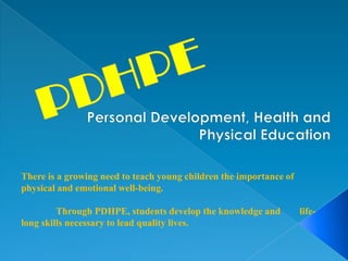 There is a growing need to teach young children the importance of
physical and emotional well-being.
Through PDHPE, students develop the knowledge and life-
long skills necessary to lead quality lives.
 