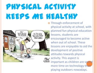 PHYSICAL ACTIVITY
KEEPS ME HEALTHY


Through enforcement of
physical activity at school, with
planned fun physical education
lessons, students are
encouraged to become active
when out of school. These
lessons are enjoyable to aid the
development of positive
attitudes towards physical
activity. This aspect is
important as children are spend
more time on technology than
playing outdoors nowadays.

 