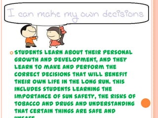  Students

learn about their personal
growth and development, and they
learn to make and perform the
correct decisions that will benefit
their own life in the long run. This
includes students learning the
importance of sun safety, the risks of
tobacco and drugs and understanding
that certain things are safe and

 