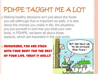 PDHPE TAUGHT ME A LOT


Making healthy decisions isn’t just about the foods
you eat (although that is important as well), it is also
about the choices you make in life, the situations
you put yourself in and how you treat your own
body. In PDHPE, we learn all about these
aspects, which are important in the real world.



Remember, you are stuck
with your body for the rest
of your life. Treat it well!!

 