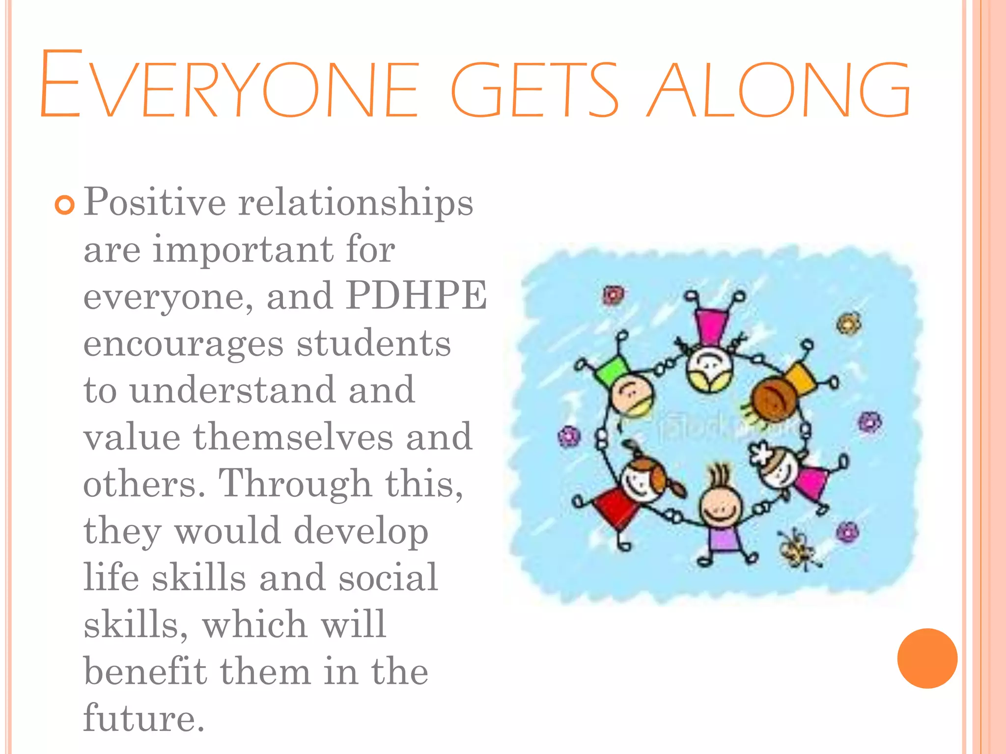 EVERYONE GETS ALONG
 Positive

relationships
are important for
everyone, and PDHPE
encourages students
to understand and
value themselves and
others. Through this,
they would develop
life skills and social
skills, which will
benefit them in the
future.

 
