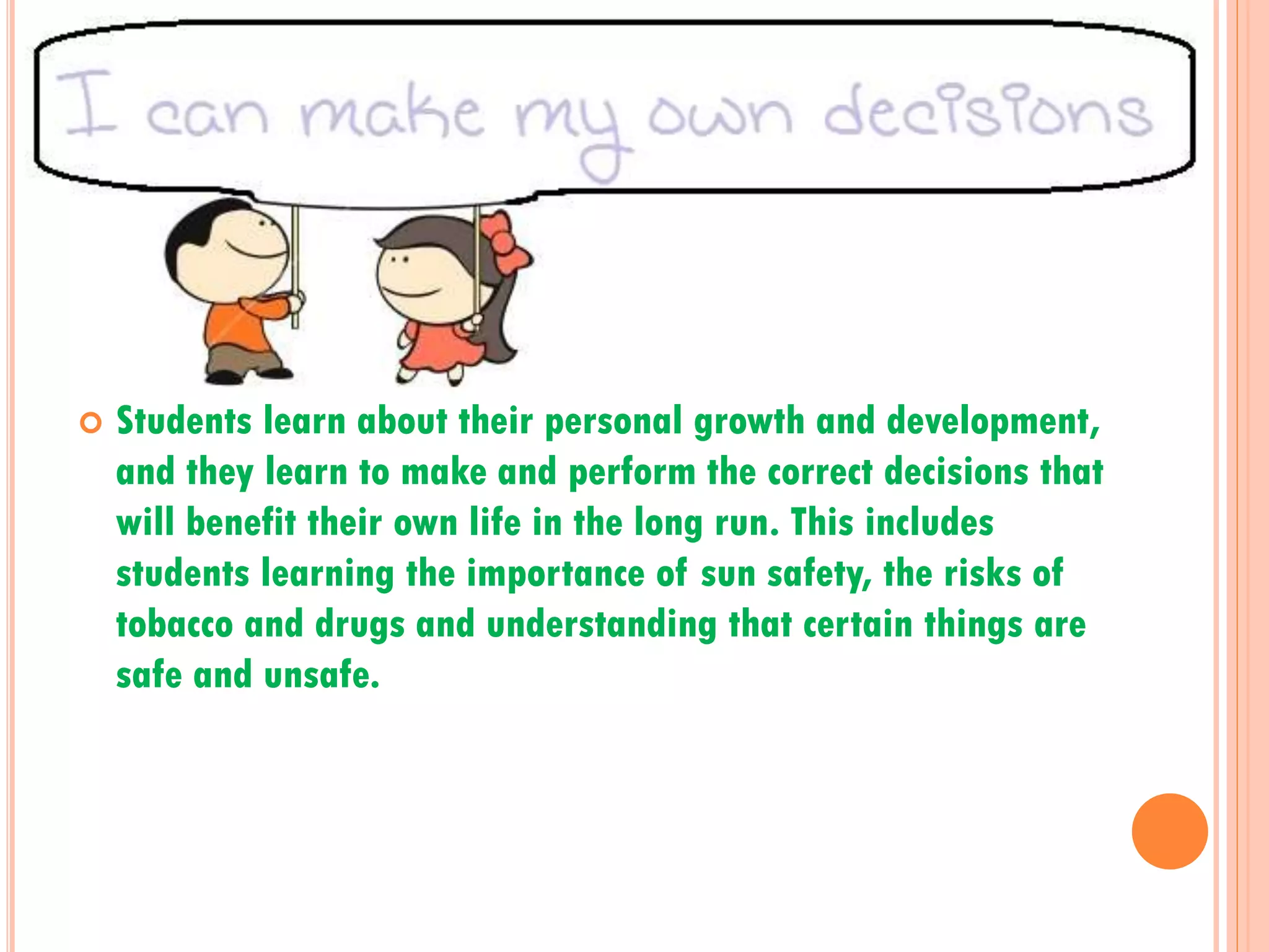 

Students learn about their personal growth and development,
and they learn to make and perform the correct decisions that
will benefit their own life in the long run. This includes
students learning the importance of sun safety, the risks of
tobacco and drugs and understanding that certain things are
safe and unsafe.

 