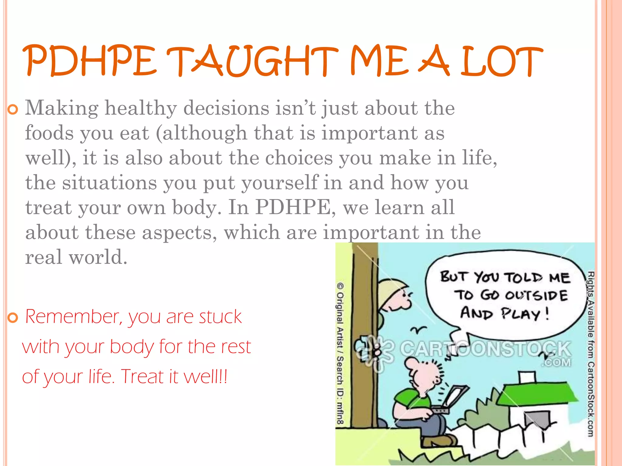 PDHPE TAUGHT ME A LOT




Making healthy decisions isn’t just about the
foods you eat (although that is important as
well), it is also about the choices you make in life,
the situations you put yourself in and how you
treat your own body. In PDHPE, we learn all
about these aspects, which are important in the
real world.
Remember, you are stuck
with your body for the rest
of your life. Treat it well!!

 