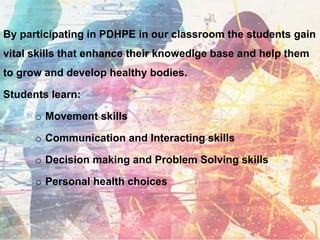 By participating in PDHPE in our classroom the students gain
vital skills that enhance their knowedlge base and help them
to grow and develop healthy bodies.
Students learn:
o Movement skills
o Communication and Interacting skills
o Decision making and Problem Solving skills
o Personal health choices
 