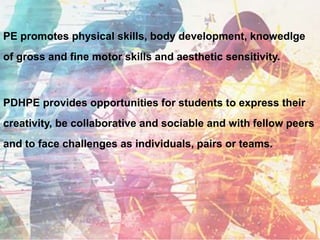 PE promotes physical skills, body development, knowedlge
of gross and fine motor skills and aesthetic sensitivity.
PDHPE provides opportunities for students to express their
creativity, be collaborative and sociable and with fellow peers
and to face challenges as individuals, pairs or teams.
 
