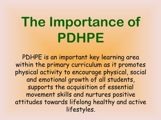 The Importance of
PDHPE
PDHPE is an important key learning area
within the primary curriculum as it promotes
physical activity to encourage physical, social
and emotional growth of all students,
supports the acquisition of essential
movement skills and nurtures positive
attitudes towards lifelong healthy and active
lifestyles.
 