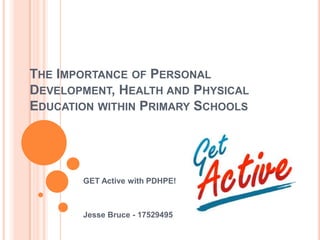 THE IMPORTANCE OF PERSONAL
DEVELOPMENT, HEALTH AND PHYSICAL
EDUCATION WITHIN PRIMARY SCHOOLS
GET Active with PDHPE!
Jesse Bruce - 17529495
 