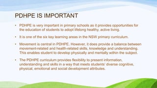 PDHPE IS IMPORTANT
• PDHPE is very important in primary schools as it provides opportunities for
the education of students to adopt lifelong healthy, active living.
• It is one of the six key learning areas in the NSW primary curriculum.
• Movement is central in PDHPE. However, it does provide a balance between
movement-related and health-related skills, knowledge and understanding.
This enables student to develop physically and mentally within the subject.
• The PDHPE curriculum provides flexibility to present information,
understanding and skills in a way that meets students’ diverse cognitive,
physical, emotional and social development attributes.
 