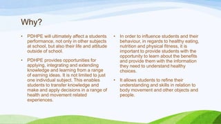 Why?
• PDHPE will ultimately affect a students
performance, not only in other subjects
at school, but also their life and attitude
outside of school.
• PDHPE provides opportunities for
applying, integrating and extending
knowledge and learning from a range
of earning ideas. It is not limited to just
one individual subject. This enables
students to transfer knowledge and
make and apply decisions in a range of
health and movement related
experiences.
• In order to influence students and their
behaviour, in regards to healthy eating,
nutrition and physical fitness, it is
important to provide students with the
opportunity to learn about the benefits
and provide them with the information
they need to understand healthy
choices.
• It allows students to refine their
understanding and skills in relation to
body movement and other objects and
people.
 