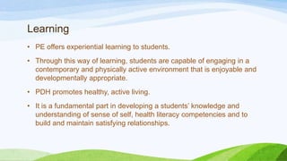 Learning
• PE offers experiential learning to students.
• Through this way of learning, students are capable of engaging in a
contemporary and physically active environment that is enjoyable and
developmentally appropriate.
• PDH promotes healthy, active living.
• It is a fundamental part in developing a students’ knowledge and
understanding of sense of self, health literacy competencies and to
build and maintain satisfying relationships.
 