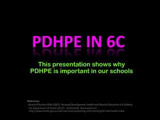 PDHPE IN 6C
This presentation shows why
PDHPE is important in our schools
References
- Board of Studies NSW (2007). Personal Development, Health and Physical Education K-6 Syllabus.
- The Department of health (2012). Child health. Retrieved from:
http://www.health.gov.au/internet/main/publishing.nsf/Content/phd-child-health-index
 