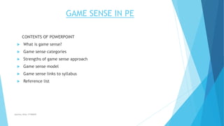 GAME SENSE IN PE 
CONTENTS OF POWERPOINT 
 What is game sense? 
 Game sense categories 
 Strengths of game sense approach 
 Game sense model 
 Game sense links to syllabus 
 Reference list 
Jasmine Alfas 17186849 
 