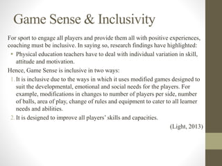 Game Sense & Inclusivity
For sport to engage all players and provide them all with positive experiences,
coaching must be inclusive. In saying so, research findings have highlighted:
 Physical education teachers have to deal with individual variation in skill,
attitude and motivation.
Hence, Game Sense is inclusive in two ways:
1.It is inclusive due to the ways in which it uses modified games designed to
suit the developmental, emotional and social needs for the players. For
example, modifications in changes to number of players per side, number
of balls, area of play, change of rules and equipment to cater to all learner
needs and abilities.
2.It is designed to improve all players’ skills and capacities.
(Light, 2013)
 