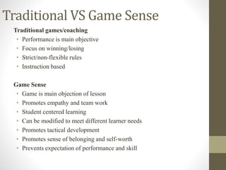 Traditional VS Game Sense
Traditional games/coaching
• Performance is main objective
• Focus on winning/losing
• Strict/non-flexible rules
• Instruction based
Game Sense
• Game is main objection of lesson
• Promotes empathy and team work
• Student centered learning
• Can be modified to meet different learner needs
• Promotes tactical development
• Promotes sense of belonging and self-worth
• Prevents expectation of performance and skill
 