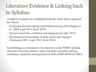 Literature Evidence & Linking back
to Syllabus
A plethora of studies have highlighted that the Game Sense Approach
has shown:
To develop decision-making and problem-solving skills (Hopper et
al., 2009; Light 2013; Reid, 2014)
Increase teamwork, confidence and engagement (Light, 2013)
Development of knowledge of skills, tactics and strategies
(Townsend, 2007; Light, 2013; Reid, 2014)
Such findings are correlated to the objectives in the PDHPE Syllabus
that aims to develop students values and skills in problem-solving,
confidence, teamwork and acquisition of skills (NSW BOSTES, 2007).
 