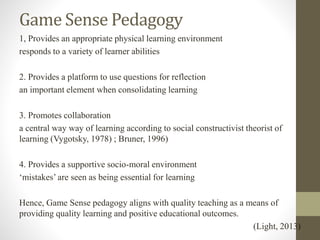 Game Sense Pedagogy
1, Provides an appropriate physical learning environment
responds to a variety of learner abilities
2. Provides a platform to use questions for reflection
an important element when consolidating learning
3. Promotes collaboration
a central way way of learning according to social constructivist theorist of
learning (Vygotsky, 1978) ; Bruner, 1996)
4. Provides a supportive socio-moral environment
‘mistakes’ are seen as being essential for learning
Hence, Game Sense pedagogy aligns with quality teaching as a means of
providing quality learning and positive educational outcomes.
(Light, 2013)
 