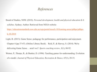 References
Board of Studies, NSW. (2018). Personal development, health and physical education K-6
syllabus. Sydney: Author. Retrieved from NESA website:
https://educationstandards.nsw.edu.au/wps/portal/nesa/k-10/learning-areas/pdhpe/pdhpe-
k-10-2018
Light, R. (2013). Game Sense: pedagogy for performance, participation and enjoyment.
Chapter 4 (pp 37-47). (Online Library Book). Reid, P., & Harvey, S. (2014). We're
delivering Game Sense… aren't we?. Sports coaching review, 3(1), 80-92.
Werner, P., Thorpe, R., & Bunker, D. (1996). Teaching games for understanding: Evolution
of a model. Journal of Physical Education, Recreation & Dance, 67(1), 28-33.
 