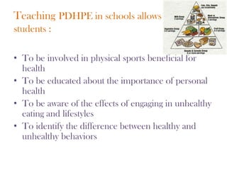 TeachingPDHPE in schools allowsstudents :To be involved in physical sports beneficial for healthTo be educated about the importance of personal healthTo be aware of the effects of engaging in unhealthy eating and lifestylesTo identify the difference between healthy and unhealthy behaviors
