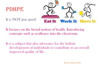 PDHPEIt is NOT just sport!It focuses on the broad notion of health. Introducing concepts such as resilience into the classroom.It is a subject that also advocates for the holistic development of individuals to contribute to an overall improved quality of life. 						Board of Studies 2006