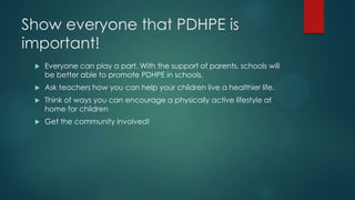 Show everyone that PDHPE is
important!


Everyone can play a part. With the support of parents, schools will
be better able to promote PDHPE in schools.



Ask teachers how you can help your children live a healthier life.



Think of ways you can encourage a physically active lifestyle at
home for children



Get the community involved!

 