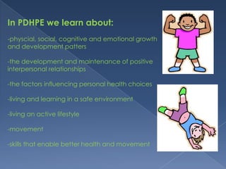 In PDHPE we learn about:-physcial, social, cognitive and emotional growth and development patters-the development and maintenance of positive interpersonal relationships-the factors influencing personal health choices-living and learning in a safe environment-living an active lifestyle-movement-skills that enable better health and movement