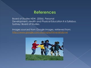 ReferencesBoard of Studies NSW. (2006). Personal Development, Health and Physical Education K-6 Syllabus. Sydney: Board of Studies.Images sourced from Google Images, retrieved from:http://www.google.com.au/imghp?hl=en&tab=wi
