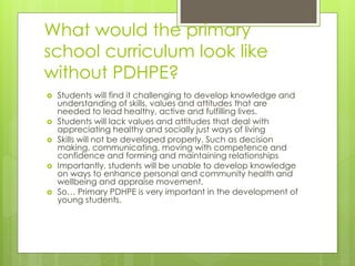 What would the primary
school curriculum look like
without PDHPE?
 Students will find it challenging to develop knowledge and
understanding of skills, values and attitudes that are
needed to lead healthy, active and fulfilling lives.
 Students will lack values and attitudes that deal with
appreciating healthy and socially just ways of living
 Skills will not be developed properly. Such as decision
making, communicating, moving with competence and
confidence and forming and maintaining relationships
 Importantly, students will be unable to develop knowledge
on ways to enhance personal and community health and
wellbeing and appraise movement.
 So… Primary PDHPE is very important in the development of
young students.
 