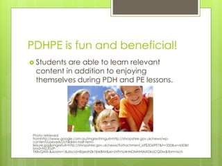 PDHPE is fun and beneficial!
 Students are able to learn relevant
content in addition to enjoying
themselves during PDH and PE lessons.
Photo retrieved
fromhttp://www.google.com.au/imgres?imgurl=http://shropshire.gov.uk/news/wp-
content/uploads//children-half-term-
leisure.jpg&imgrefurl=http://shropshire.gov.uk/news/?attachment_id%3D6997&h=350&w=650&t
bnid=N2JGZP-
TX8vQXM:&zoom=1&docid=8qeah0k1IbkBrM&ei=zVFmU4nNOMHHlAXOkoCQDw&tbm=isch
 